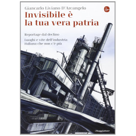 Invisibile è la tua vera patria. Reportage del declino. Luoghi e vite dell'industria italiana che non c'è più