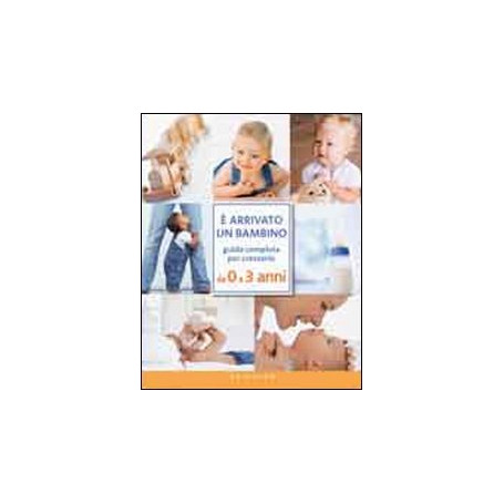 Ã arrivato un bambino. Guida completa per crescerlo da 0 a 3 anni